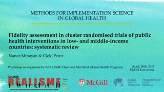 Fidelity assessment in cluster randomised trials of public
health interventions in low- and middle-income
countries: systematic review
METHODS FOR IMPLEMENTATION SCIENCE
IN GLOBAL HEALTH
April, 20th. 2017
McGill University
Workshop co-organised by REALISME Chair and McGill of Global Health Programs
Nanor Minoyan & Cielo Perez
 