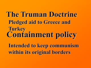 The Truman Doctrine
Pledged aid to Greece and
Turkey
Containment policy
Intended to keep communism
within its original borders
 