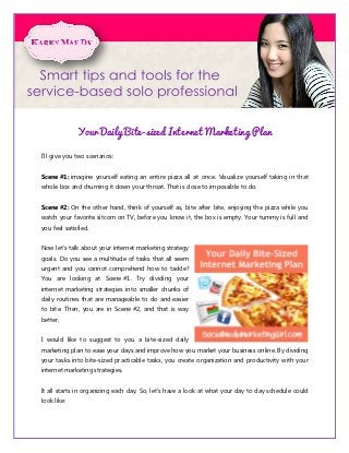 Your Daily Bite-sized Internet Marketing Plan

I’ll give you two scenarios:


Scene #1: imagine yourself eating an entire pizza all at once. Visualize yourself taking in that
whole box and churning it down your throat. That is close to impossible to do.


Scene #2: On the other hand, think of yourself as, bite after bite, enjoying the pizza while you
watch your favorite sitcom on TV, before you know it, the box is empty. Your tummy is full and
you feel satisfied.


Now let’s talk about your internet marketing strategy
goals. Do you see a multitude of tasks that all seem
urgent and you cannot comprehend how to tackle?
You are looking at Scene #1. Try dividing your
internet marketing strategies into smaller chunks of
daily routines that are manageable to do and easier
to bite. Then, you are in Scene #2, and that is way
better.


I would like to suggest to you a bite-sized daily
marketing plan to ease your days and improve how you market your business online. By dividing
your tasks into bite-sized practicable tasks, you create organization and productivity with your
internet marketing strategies.


It all starts in organizing each day. So, let’s have a look at what your day to day schedule could
look like:
 