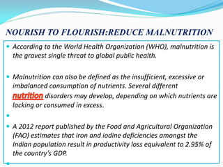 NOURISH TO FLOURISH:REDUCE MALNUTRITION
 According to the World Health Organization (WHO), malnutrition is
the gravest single threat to global public health.
 Malnutrition can also be defined as the insufficient, excessive or
imbalanced consumption of nutrients. Several different
disorders may develop, depending on which nutrients are
lacking or consumed in excess.

 A 2012 report published by the Food and Agricultural Organization
(FAO) estimates that iron and iodine deficiencies amongst the
Indian population result in productivity loss equivalent to 2.95% of
the country’s GDP.

 