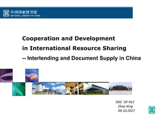 Cooperation and Development
in International Resource Sharing
-- Interlending and Document Supply in China
DDC		OF	NLC	
			Zhao	Xing	
			04.10.2017		
 