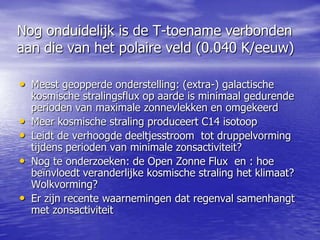 Nog onduidelijk is de T-toename verbonden
aan die van het polaire veld (0.040 K/eeuw)
• Meest geopperde onderstelling: (extra-) galactische
kosmische stralingsflux op aarde is minimaal gedurende
perioden van maximale zonnevlekken en omgekeerd
• Meer kosmische straling produceert C14 isotoop
• Leidt de verhoogde deeltjesstroom tot druppelvorming
tijdens perioden van minimale zonsactiviteit?
• Nog te onderzoeken: de Open Zonne Flux en : hoe
beïnvloedt veranderlijke kosmische straling het klimaat?
Wolkvorming?
• Er zijn recente waarnemingen dat regenval samenhangt
met zonsactiviteit
 