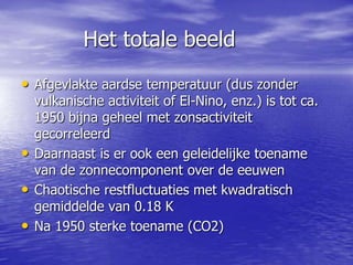 Het totale beeld
• Afgevlakte aardse temperatuur (dus zonder
vulkanische activiteit of El-Nino, enz.) is tot ca.
1950 bijna geheel met zonsactiviteit
gecorreleerd
• Daarnaast is er ook een geleidelijke toename
van de zonnecomponent over de eeuwen
• Chaotische restfluctuaties met kwadratisch
gemiddelde van 0.18 K
• Na 1950 sterke toename (CO2)
 