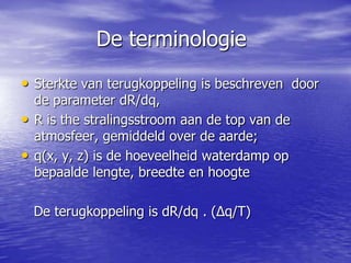 De terminologie
• Sterkte van terugkoppeling is beschreven door
de parameter dR/dq,
• R is the stralingsstroom aan de top van de
atmosfeer, gemiddeld over de aarde;
• q(x, y, z) is de hoeveelheid waterdamp op
bepaalde lengte, breedte en hoogte
De terugkoppeling is dR/dq . (Δq/T)
 