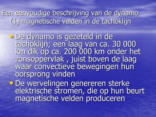 Een eenvoudige beschrijving van de dynamo
(1) magnetische velden in de tachoklijn
• De dynamo is gezeteld in de
tachoklijn; een laag van ca. 30 000
km dik op ca. 200 000 km onder het
zonsoppervlak , juist boven de laag
waar convectieve bewegingen hun
oorsprong vinden
• De wervelingen genereren sterke
elektrische stromen, die op hun beurt
magnetische velden produceren
 