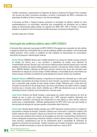 Também coordenará e supervisionará os Programas de Apoio às Empresas de Pequeno Porte custeados
   com recursos da União e promoverá articulação e incentivo à participação das MPEs e artesanato nas
   exportações brasileiras de bens e serviços e sua internacionalização.

   A Secretaria da Micro e Pequena Empresa participará na formulação de políticas voltadas ao micro
   empreendedorismo e ao microcrédito, exercendo suas competências em articulação com os demais
   órgãos da administração pública federal, em especial com MDIC, MCT, MTE e Fazenda. A Secretaria
   presidirá e coordenará o Fórum Permanente das Microempresas e Empresas de Pequeno Porte.

   O projeto segue para o Senado.




Continuação das audiências públicas sobre a MPV 579/2012
A Comissão Mista destinada à apreciação da MPV 579/2012 (Prorrogação das concessões do setor elétrico
e redução de tarifas) deu continuidade hoje ao ciclo de audiências públicas para debater o tema tratado pela
medida provisória. Foram ouvidos na audiência de hoje entidades de representação de consumidores,
instituições de pesquisa e representações sindicais.

   Ricardo Mendes (ABRACE) afirmou que a medida provisória é um avanço em relação ao preço crescente
   da energia nos últimos anos e que reconhece a importância da energia como elemento de
   competitividade nacional. Destacou que o fato de que medida provisória direciona apenas para o mercado
   regulado os benefícios de redução tarifária prejudica por demais o mercado livre. Nesse sentido, ressaltou
   que a ABRACE defende a alteração da MPV para promover isonomia entre esses dois mercados como
   beneficiários da redução do custo da energia. Também defendeu a necessidade de que consumidores que
   tenham energia contratada no ambiente de comercialização livre possam vender seus excedentes.

   Reginaldo Medeiros (ABRACEEL) destacou a importância do mercado livre, afirmando que a maior parte
   dos grandes consumidores de energia encontra-se nesse mercado, que permite a negociação de preços,
   pois o consumidor pode escolher de quem deseja comprar energia. Relembrou que a maior parte dos
   contratos do mercado livre são de longo prazo e que esses consumidores não podem retornar a qualquer
   momento para o mercado cativo. Assim, defendeu que a MPV seja alterada para que as cotas sejam
   distribuídas de forma isonômica entre mercado livre e mercado cativo.

   Jorge Gerdau (Instituto Aço Brasil) ressaltou a preocupação dos setores eletro-intensivos em torno da
   redução do que se gasta com energia. Destacou que a MPV soluciona problema relacionado aos
   consumidores custearem a amortização dos investimentos no setor elétrico e, nesse sentido, mostra-se
   positiva para a competitividade. Defendeu aperfeiçoamento da MPV 579/12 para que seja inserida no
   texto previsão de alocação de cota para grandes consumidores eletro-intensivos.

   Claudio Sales (Acende Brasil) também ressaltou que a MPV representa iniciativa positiva na medida em
   que promove a redução de encargos. Entretanto, destacou que, nesse ponto, a proposta é modesta, pois
   existem diversos outros encargos e tributos que merecem ser revistos e reduzidos. Falou ainda sobre o
   curto prazo para assinatura dos contratos de prorrogação por parte dos concessionárias, levando-se em
   conta as obrigações de governança corporativa impostas a diversas dessas empresas. Criticou o atropelo
   nesse processo, considerando-se que era de conhecimento geral a necessidade de tratamento da
   questão do vencimento de concessões. Também comentou que considera irrazoável a regra prevista na
   MPV que considera amortizados os ativos de transmissão anteriores a maio de 2012.
NOVIDADES LEGISLATIVAS
Ano 15 – nº 70 de 07 de novembro de 2012
                        novembro    2012                                                                        5
 
