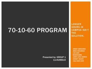 LONGER
HOURS IN
CAMPUS ISN’T
THE
SOLUTION.
70-10-60 PROGRAM
Presented by: GROUP 1
11-HUMSS-D
-MISSY GREGORIO
-MIKO ESCOBIDO
-LEE ANN
MOSENABRE
-JOHN LOYD SIERVO
-HONEY ASUAN
-AILA SAN JUAN
 
