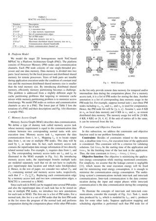 TABLE I                                                                                     communicaiton
                   MACTG AND PAG N OTATIONS                                                   t0                         edge                      1                t0        1
                                                                                     1                 1

    Notation        Description                                                                                          normal           t 02                                    t 01
                                                                                t1                          t2            task        1
    T = {ti }       Set of tasks                                                     3             3                                                                                       1
                                                                            2                                1
    ET i            ti ’s execution time                                                                                                      t2                                      t1
    DM Ri           ti ’s data memory requirement                               t3       t4                 t5                                     3                          3
                                                                                                                                      1                                                    2
    E = {eij }      Set of communication edges                              2                          2
                                                                                                                 2      memory
    N = {nj }       Set of PM nodes                                                                                     access            t 25         t   24        t   14       t 13
    M Sj            Total data memory size on nj                                t6                 t7       t8           task
                                                                                                                                      1                     3             3                2
    SM axj          Maximum distributed shared memory size on nj                         1         3
                                                                                                        2                                     t5                         t4           t3
    B               Communication channel bandwidth                                  2
    CH = {chij }    Entire communication channel set                                          t9                                      2            2                      1                2
                                                                                     (a) MACTG                                            t   57       t   58        t   49       t   36
                                                                                                                     communication
                                                                                                                        channel       2                     2                              2
B. Platform Model                                                                                                                                                        1
                                                                                                                                              t7           t8                         t6
   We model the target 2D homogeneous mesh NoC-based                            n0                     n1                             3                         2                          2
MPSoC by a Platform Architecture Graph (PAG). The platform                                                             processor
                                                                                                                                          t   79       t   89                     t   69
consists of Processor Memory (PM) nodes and communication                                                                data
                                                                                                                        memory                                  2
channels. Each PM node consists of one single-threaded pro-                                                                                        3                          2
                                                                                n2                     n3                PM node
cessor and one data memory. Data memory is divided into two                                                                                                         t9
parts: local memory for the local processor and distributed shared                       (b) PAG
                                                                                                                                                           (c) MAG
memory for remote processors. Sizes of both parts are tunable
during application execution under the condition of constant total
size and the maximum distributed shared memory size is smaller                                              Fig. 1.      MAG Example
than the total memory size. By introducing distributed shared
memory, efﬁciently memory partitioning becomes a challenge.           in the list only provide remote data memory for temporal and/or
This problem is addressed from a slightly different angle by          intermediate data during the computation phase. For a memory
cache partitioning problems that targeting to minimize cache          access task, it is a list of PM nodes for storing the data. Another
misses while memory partitioning problem is to minimize access        annotation is a list of corresponding data memory usage in the
time/energy. We model PM nodes as vertices and communication          PM node list. For example, suppose normal task ti uses three PM
channels as arcs in a PAG. The lower part of Table I lists the        nodes including nx , ny and nz , and ny is used for computation.
notations of a PAG and their descriptions and Fig. 1(b) illustrates   Hence, the PM node list will be {y, x, z}. Assume ti uses 8 KB
a sample PAG.                                                         in ny as local data memory and 4 KB in nx and nz as remote
                                                                      distributed data memory. The memory usage list will be {8 KB,
C. Memory Access Graph                                                4 KB, 4 KB} or {8, 4, 4}. If the unit of entries all is the same,
    Memory Access Graph (MAG) describes data communication.           it can be removed from the list.
We deﬁne a type of dummy task called memory access task
whose memory requirement is equal to the communication data           D. Constraint and Objective Function
volume between two corresponding normal tasks with zero                  In this subsection, we address the constraints and objective
execution time. Memory access task tij represents the data            function used in our problem formulation.
communication from ti to tj . Mapping tij is to locate output            Constraints: Besides of constraints related to the memory
data from ti on one or multiple PM nodes. This data will be           size, a deadline time timed for execution time of the application
used by tj as input data. In fact, each memory access task            is considered. This constraint will be a criterion for validating
contains the input/output data storage information of two directly    solutions. Let time0 be the starting time of the application and
related normal tasks. For example, t4 requires data from t1 and       timeL be the ﬁnishing time of the last task in the application.
t2 . The corresponding memory access tasks are t14 and t24 as         Thus, the time constraint is timeL − time0 ≤ timed .
illustrated in the MAG example in Fig. 1(c). By introducing              Objective function: Our objective is minimizing the applica-
memory access tasks, the input/output from/to multiple tasks          tion energy consumption while meeting mentioned constraints.
are modeled separately such that we do not have to explicitly         For simplicity, we assume that the leakage current is negligible
give input/output data location and which tasks fetch/produce         [11], which means the total execution energy will be ﬁxed
it. Hence, in the rest of paper, we consider two subset TN and        and for minimizing total energy consumption, it is enough to
TA containing normal and memory access tasks, respectively,           minimize the communication energy consumption. The under-
such that T = TN TA . Replacing each communication edge               lying system’s communications include inter-task and intra-task
by a memory access task and two new communication edges, a            communications. Inter-task communication is the data commu-
MACTG is converted to a MAG.                                          nication during the input and output phases while intra-task
    Since each task in MAG can be mapped onto several PM nodes        communication is the data communication during the computing
and also the input/output data of each task has to be stored on       phase.
one or multiple PM nodes, we introduce two new annotations               To illustrate the concepts of inter-task and intra-task com-
for each task in MAG. The ﬁrst one is a list of PM nodes. For a       munications, consider the example of Fig. 1(c). Task t1 needs
normal task, this list is a set of PM nodes that the ﬁrst PM node     data produced by t0 , which is modeled by t01 , and t1 produces
in the list stores the program of the normal task and performs        data for some other tasks. Suppose application mapping and
computation during the computation phase while other PM nodes         scheduling algorithm is performed such that PM node list of
 