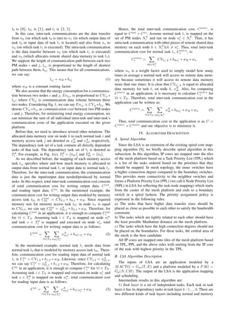 t0 is {0}, t01 is {1}, and t1 is {2, 3}.                                  Hence, the total inter-task communication cost, C inter , is
   In this case, inter-task communications are the data transfer       equal to C out + C in . Assume normal task ti is mapped on the
from n0 (on which task t0 is run) to n1 (in which output data of       set of PM nodes NiT and run on node nr ∈ NiT . Thus, it has
                                                                                                                 i
task t0 or input data of task t1 is located) and also from n1 to       intra-task communication with other pieces of remote shared data
n2 (on which task t1 is executed). The intra-task communication        memory on each node k ∈ NiT &k = nr . Thus, total inter-task
                                                                                                               i
                                                                                                                 intra
is the data transfer between n2 (on which task t1 is executed)         communication cost for normal task ti , Ci      , is:
and n3 (which allocates remote shared data memory to task t1 ).                    intra
We suppose the length of communication path between each two                      Ci     =           CVnr ,k ∗ hknr ∗ wR ∗ wa
                                                                                                        i         i
                                                                                                                                       (4)
                                                                                                 T
                                                                                             ∀k∈Ni
PM nodes i and j, lij , is proportional to the length of shortest
path between them, hij . This means that for all communications,       where wa is a weight factor used to simply model how many
we can say:                                                            times in average a normal task will access its remote data mem-
                           lij = wR ∗ hij                     (1)      ory because sometimes it will access its remote data memory
                                                                       more than one times. It is clear that CVnr ,k is equal to allocated
where wR is a constant routing factor.                                                                            i
                                                                       data memory for task ti on node k, xN . Also, for computing
                                                                                                                 ik
    We also assume that the energy consumption for a communica-
                                                                       C intra in an application, it is necessary to calculate Ciintra
                                                                                                                                       for
tion between two nodes i and j, Enij , is proportional to CVij ∗
                                                                       ∀i ∈ TN . Therefore, total inter-task communication cost in the
lij ; where CVij is communication data volume between these
                                                                       application can be written as:
two nodes. Considering Eq. 1, we can say Enij ∝ CVij ∗hij . We
denote CVij ∗hij as communication cost between two PM nodes                      C intra =                 xN ∗ hknr ∗ wR ∗ wa
                                                                                                            ik                         (5)
                                                                                                                   i
i and j. Therefore, for minimizing total energy consumption, we                              ∀i∈TN ∀k∈Ni
                                                                                                       T

can minimize the sum of all individual intra-task and inter-task’s
communication costs of the application executed on the given              Thus, total communication cost in the application is as C =
platform.                                                              C inter + C intra and our objective is to minimize it.
    Before that, we need to introduce several other notations. The                     IV. A LGORITHM D ESCRIPTION
allocated data memory size on node k to each normal task i and
memory access task j are denoted as xN and xA , respectively.          A. Spiral Algorithm
                                             ik      jk
The dependency task set of a task contains all directly dependent         Since the LSA is an extension of the existing spiral core map-
tasks of that task. The dependency task set of ti is denoted as        ping algorithm [9], we brieﬂy describe spiral algorithm in this
Tid . For example, in Fig. 1(c), T1 = {t01 } and T01 = {t0 }.
                                      d                d               subsection. In this algorithm, IP cores are mapped onto the tiles
    As we described before, the mapping of each memory access          of the mesh platform based on a Task Priority List (TPL) which
task tij speciﬁes where and how much memory is allocated to            is a list of the tasks ordered based on the priorities that they
output data from normal task ti or input data to normal task tj .      should be mapped. In mesh topology, the inner switches have
Therefore, for the inter-task communication, the communication         a higher connection degree compared to the boundary switches.
data is just the input/output data needed/produced by normal           This provides more connectivity to the neighbor switches and
tasks. In this respect, total inter-task communication cost consists   forms a Platform Priority List (PPL) (we call it Node Priority List
of total communication cost for writing output data, C out ,           (NPL) in LSA for reﬂecting the task-node mapping) which starts
and reading input data, C in . In the mentioned example, the           from the center of the mesh platform and ends to a boundary
communication cost for writing output data modeled by memory           switch in a spiral fashion. The priority assignment policy is
                        out                                            expressed in the following rules.
access task t01 is C01 = CV0,1 ∗ h0,1 ∗ wR . Since required
memory size for memory access task t01 in node n1 is equal             a) The tasks that have higher data transfer sizes should be
to CV0,1 , we can say C01 = xA ∗ h0,1 ∗ wR . Therefore, for
                            out
                                      01,1                             placed as close as possible to each other to satisfy the bandwidth
                out                                             out    constraint.
calculating C       in an application, it is enough to compute Ci
for ∀i ∈ TA . Assuming task i ∈ TA is mapped on node nm           i    b) The tasks which are tightly related to each other should have
and task s ∈ Tid is mapped and executed on node nr , total  s          the least possible Manhattan distance on the mesh platform.
communication cost for writing output data is as follows:              c) The tasks which have the high connection degrees should not
                                                                       be placed on the boundaries. For these tasks, the central area of
            C out =                 xA m ∗ hnm nr ∗ wR
                                     ini     i  s
                                                                (2)    the mesh is the best candidate.
                      ∀i∈TA ∀s∈Ti
                                d
                                                                          All IP cores are mapped onto tiles of the mesh platform based
   In the mentioned example, normal task t1 needs data from            on TPL, PPL and the above rules with starting from the IP core
normal task t0 that is modeled by memory access task t01 . There-      of the task with highest priority in the TPL.
fore, communication cost for reading input data of normal task         B. LSA Algorithm Description
t1 is C1 = CV1,2 ∗ h1,2 ∗ wR . Likewise, since CV1,2 = xA ,
        in
                                                              01,1
we can say C1 = xA ∗ h1,2 ∗ wR . Therefore, for calculating
              in                                                          The inputs of LSA are an application modeled by a
                       01,1
C in in an application, it is enough to compute Ci for ∀i ∈ TN .
                                                 in                    M ACT G = Gm (T, E) and a platform modeled by a P AG =
Assuming task i ∈ TN is mapped and executed on node nr and             Gp (N, CH). The output of the LSA is the application mapping
                                                            i
task s ∈ Tid is mapped on node nm , total communication cost           and scheduling.
                                     s
for reading input data is as follows:                                     Intermediate results in this algorithm are:
                                                                          1) Task layer is a set of independent tasks. Each task in task
             C in =                 xA m ∗ hnr nm ∗ wR
                                     sns     i s
                                                                (3)    layer k has its dependency tasks in task layer k−1, .., 0. There are
                      ∀i∈TN ∀s∈Ti
                                d                                      two different kinds of task layers including normal and memory
 