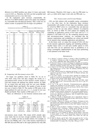 Minimize-Cost-MILP problem runs about 3.5 hours and results              KB memory. Therefore, LSA maps t2 onto two PM nodes (n9
a cost of 2821 µs. Therefore, the LSA can ﬁnd acceptable total           and n10 ) while nLSA maps it onto only one PM node n10 .
communication cost in a very short time.
   As the exploration space increases exponentially, the
                                                                                      VII. C ONCLUSION AND F UTURE W ORKS
Minimize-Cost-MILP problem cannot solve larger size problems
in a reasonable time and physical memory. Thus, in the rest, we             LSA can ﬁnd solution with acceptable energy consumption
achieve results via proposed LSA for larger size problems.               in a very short time. As the exploration space increases
                                                                         exponentially with number of task, large size problems cannot
                          TABLE V                                        be solved by MILP solver in a reasonable time and physical
    C OMPARISON BETWEEN LSA AND Minimize-Cost-MILP PROBLEM
                                                                         memory so that we can only achieve solutions via proposed
                        LSA                 Minimize-Cost-MILP Problem   LSA. As shown in Table VI, LSA runtime for mapping and
  Task     PM Node list    Memory Usage     PM Node     Memory Usage     scheduling an application consists of 815 tasks onto an 8 × 8
              List              List          List            List       platform is still under 0.25 sec. By comparing memory-aware
    0         {3}               {2}           {1}             {2}
   01         {3}               {1}           {3}             {1}        and non-memory-aware solutions, we concluded that the
   02         {3}               {1}           {1}             {1}        memory requirements and availabilities are critical and should
    1         {3}               {2}           {3}             {2}        not be ignored when modeling applications and platforms.
   13         {1}               {2}           {3}             {2}
   14         {0}               {3}           {3}             {3}           In the future work, we expect the concept of LSA will also
    2       {2, 0, 3}         {8, 4, 4}     {0, 1, 2}      {8, 7, 1}     ﬁt into dynamic application mapping and scheduling problems.
   24         {1}               {3}           {2}             {3}        Another future work is to add more tunable options to LSA
   25         {3}               {1}           {1}             {1}
    3         {1}               {2}           {3}             {2}        such that LSA can be optimized more to parallelism or to
   36         {1}               {2}           {3}             {2}        energy consumption. Implementation of task layer partitioning
    4         {0}               {4}           {2}             {4}        is also planned in the future work.
   49         {0}               {1}           {2}             {1}
    5         {3}               {4}           {1}             {4}
   57         {3}               {2}           {1}             {2}
   58         {3}               {2}           {1}             {2}                                       R EFERENCES
    6         {1}               {4}           {3}             {4}                                                                ¨
                                                                          [1] A. Hemani, A. Jantsch, S. Kumar, A. Postula, J. Oberg, M. Millberg, and
   69         {1}               {2}           {3}             {2}
                                                                              D. Lindqvist, “Network on a chip: An architecture for billion transistor
    7         {3}               {2}           {0}             {2}
                                                                              era,” in Proc. NORCHIP 2000, Turku, Finland, Nov. 2000.
   79         {3}               {3}           {0}             {3}
                                                                          [2] R. Pop and S. Kumar, “A survey of techniques for mapping and scheduling
    8         {2}               {2}           {1}             {1}
                                                                              applications to network on chip systems,” School of Engineering, J¨ nk¨ ping
                                                                                                                                                o o
   89         {2}               {2}           {1}             {2}
                                                                              University, J¨ nk¨ ping, Sweden, Tech. Rep. 04:4, Apr. 2004.
                                                                                           o o
    9       {2, 0, 3}         {6, 5, 5}     {1, 0, 3}      {6, 5, 5}
                                                                          [3] G. Chen, F. Li, S. W. Son, and M. Kandemir, “Application mapping for
   C                   65 µs                           54µs                   chip multiprocessors,” in Proc. DAC’ 08, Anaheim, California, USA, Jun.
 time                 7.92 ms                         10.91 s                 2008, pp. 620–625.
                                                                          [4] N. Dutt, “Memory-aware noc exploration and design,” in Proc. of Design,
                                                                              Automation and Test in Europe, 2008. DATE ’08, Munich, Germany, Apr.
B. Comparing with Non-memory-aware LSA                                        2008, pp. 1128–1129.
                                                                          [5] T. Lei and S. Kumar, “A two-step genetic algorithm for mapping task
   For larger size problems listed in Table VI, we try to                     graphs to a network on chip architecture,” in Proc. Euromicro Symposium
solve them using LSA and then compare the results to a                        in Digital Systems Design (DSD), Belek, Turkey, Sep. 2003.
                                                                          [6] S. Yang, L. Li, M. Gao, and Y. Zhang, “An energy- and delay- aware
non-memory-aware version of LSA (nLSA)’s results. nLSA is                     mapping method of noc,” Acta Electronica Sinica, vol. 36, no. 5, pp. 937–
LSA that assumes the platform has inﬁnite memory. In Table                    942, May 2008.
VI, we tested LSA and nLSA with ﬁve test cases (Middle,                   [7] H. Yu, Y. Ha, and B. Veeravalli, “Communication-aware application
                                                                              mapping and scheduling for noc-based mpsocs,” in Proc. of 2010 IEEE
Hard, Hard0, Hard1 and Hard2). The number of tasks of each                    International Symposium on Circuits and Systems (ISCAS), Paris, France,
test case is listed in Table VI. The number of PM nodes in the                May/Jun. 2010, pp. 3232–3235.
target platform for each test case is 4 × 4, except for test case         [8] M. Monchiero, G. Palermo, C. Silvano, and O. Villa, “Exploration of
                                                                              distributed shared memory architectures for noc-based multiprocessors,”
Hard0 and Hard4. Their number of PM nodes is 8 × 8.                           in Proc. of International Conference on Embedded Computer Systems:
    There are differences in cost between memory-aware and                    Architectures, Modeling and Simulation, 2006. IC-SAMOS 2006, Samos,
                                                                              Greece, Jul. 2006, pp. 144–151.
                               TABLE VI                                   [9] A. Mehran, S. Saeidi, A. Khademzadeh, and A. Afzali-Kusha, “Spiral: A
                         E XPERIMENTAL RESULT                                 heuristic mapping algorithm for network on chip,” IEICE Electron. Express,
                                                                              vol. 4, no. 15, pp. 478–484, 2007.
                                  LSA                    nLSA            [10] E. Carvalho, C. Marcon, N. Calazans, and F. Moraes, “Evaluation of static
   Test      Number       Program                  Program                    and dynamic task mapping algorithms in noc-based mpsocs,” in Proc. of
   Case      of tasks    Run Time        Cost     Run Time       Cost         International Symposium on System-on-Chip, 2009, Tampere, Finland, Oct.
  Middle        26         8.5654        3167     9.3606 ms      1615         2009, pp. 87–90.
   Hard         81      13.4606 ms      13788    11.2038 ms      6819    [11] N. Kim, T. Austin, D. Baauw, T. Mudge, K. Flautner, J. Hu, M. Irwin,
  Hard0        147      18.9718 ms      27872    18.7562 ms     12713         M. Kandemir, and V. Narayanan, “Leakage current: Moore’s law meets
  Hard1         32       8.5231 ms       4679    10.4146 ms      1990         static power,” Computer, vol. 36, no. 12, pp. 68–75, Dec. 2003.
  Hard2        815      246.6145 ms     165486   274.7816 ms    43494    [12] D. P. Bertsekas, Nonlinear Programming. Athena Scientiﬁc, 1999.
                                                                         [13] R. Rafeh, M. J. G. de la Banda, K. Marriott, and M. Wallace, “From zinc
                                                                              to design model,” in Proc. of 9th International Symposium of Practical
non-memory aware results. This means nLSA actually takes                      Aspects of Declarative Languages (PADL), Nice, France, Jan. 2007, pp.
some nodes that do not have enough available memory. This                     215–229.
                                                                         [14] R. Dick, D. Rhodes, and W. Wolf, “Tgff: task graphs for free,” in Proc.
leads to a smaller cost but an invalid solution. For example, in              of 6th International Workshop on Hardware/Software Codesign, 1998,
the test case Middle, task t2 has a data memory requirement of                CODES/CASHE ’98, Seattle, WA, USA, Mar. 1998, pp. 97–101.
880 KB and each PM node in the target platform has only 800
 
