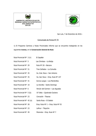 San Luís, 7 de Diciembre de 2010.-


                                Comunicado de Prensa Nº 70


1) El Programa Caminos y Rutas Provinciales informa que se encuentra trabajando en los

siguientes tramos, en la Conservación General de Ruta:



Ruta Provincial Nº 3 (n)      El Zapallar

Ruta Provincial Nº 5          Las Chimbas – La Botija

Ruta Provincial Nº 29         Ruta Nº 20 – Barzora

Ruta Provincial Nº 51         Tres Cañadas – La Consulta

Ruta Provincial Nº 35         Va. Gral. Roca – San Antonio

Ruta Provincial Nº 35         Va. Gal. Roca – Emp. Ruta Nº 147

Ruta Provincial Nº 41         Cerros Largos – Los Membrillos

Ruta Provincial Nº 10         La Arenilla – Santo Domingo

Ruta Provincial Nº 6          Rincón del Carmen – Las Aguadas

Ruta Provincial Nº 5 (b)      El Talita – Quebrada Cautana

Ruta Provincial Nº 23         Concarán - Tlisarao

Ruta Provincial Nº 42 (a)     Santa Rosa – El Salado

Ruta Provincial Nº 28         Emp. Ruta Nº 1 – Emp. Ruta Nº 55

Ruta Provincial Nº 23         Lafinur - Tilquicho

Ruta Provincial Nº 49         Mosmota – Emp. Ruta Nº 7
 