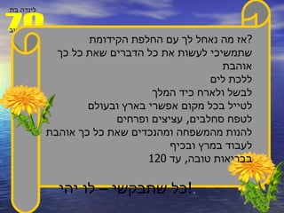 אז מה נאחל לך עם החלפת הקידומת ? שתמשיכי לעשות את כל הדברים שאת כל כך אוהבת ללכת לים לבשל ולארח כיד המלך  לטייל בכל מקום אפשרי בארץ ובעולם לטפח סחלבים ,  עציצים ופרחים  להנות מהמשפחה ומהנכדים שאת כל כך אוהבת לעבוד במרץ ובכיף בבריאות טובה ,  עד  120 כל שתבקשי – לו יהי ! . 