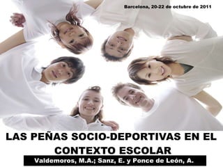 LAS PEÑAS SOCIO-DEPORTIVAS EN EL  CONTEXTO ESCOLAR Valdemoros, M.A.; Sanz, E. y Ponce de León, A.  Barcelona, 20-22 de octubre de 2011 