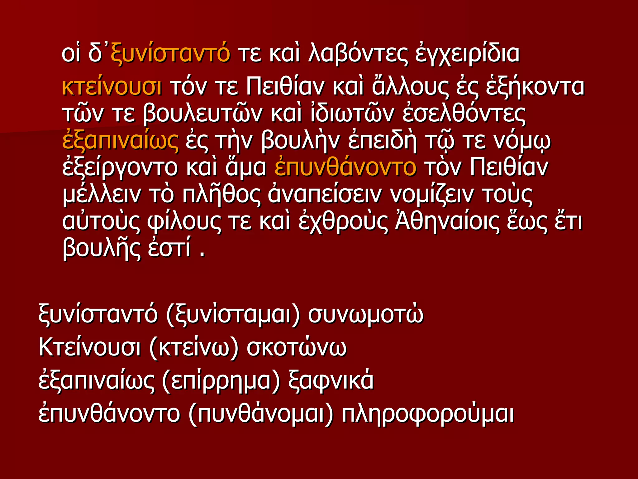οἱ δ᾿ ξυνίσταντό  τε καὶ λαβόντες ἐγχειρίδια κτείνουσι  τόν τε Πειθίαν καὶ ἄλλους ἐς ἑξήκοντα τῶν τε βουλευτῶν καὶ ἰδιωτῶν ἐσελθόντες  ἐξαπιναίως  ἐς τὴν βουλὴν ἐπειδὴ τῷ τε νόμῳ ἐξείργοντο καὶ ἅμα  ἐπυνθάνοντο  τὸν Πειθίαν μέλλειν τὸ πλῆθος ἀναπείσειν νομίζειν τοὺς αὐτοὺς φίλους τε καὶ ἐχθροὺς Ἀθηναίοις   ἕως ἔτι βουλῆς ἐστί . ξυνίσταντό (ξυνίσταμαι) συνωμοτώ Κτείνουσι (κτείνω) σκοτώνω  ἐξαπιναίως (επίρρημα) ξαφνικά  ἐπυνθάνοντο (πυνθάνομαι) πληροφορούμαι  