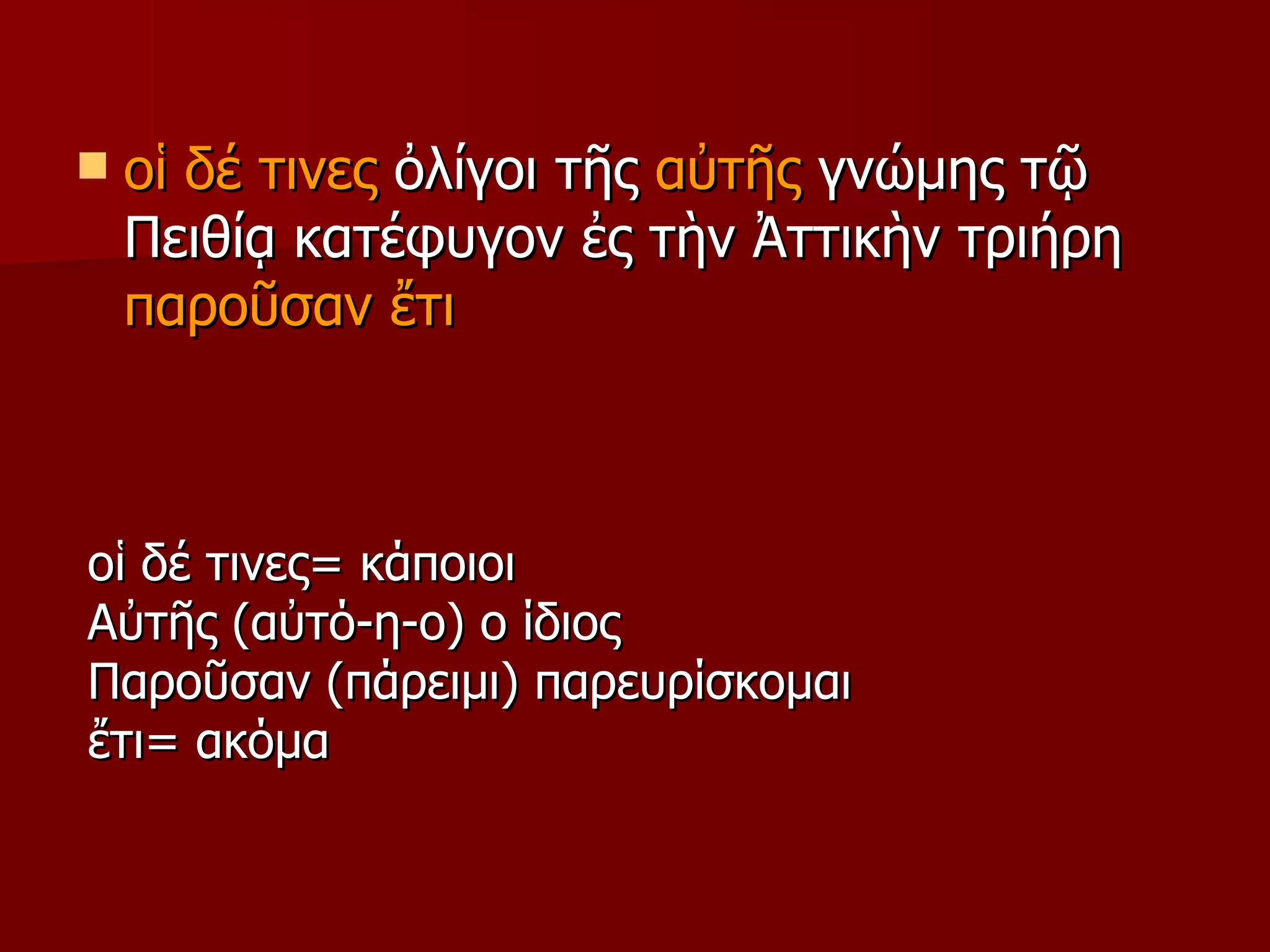 οἱ δέ τινες  ὀλίγοι τῆς  αὐτῆς  γνώμης τῷ Πειθίᾳ κατέφυγον   ἐς τὴν Ἀττικὴν τριήρη   παροῦσαν ἔτι οἱ δέ τινες =  κάποιοι  Αὐτῆς (αὐτό-η-ο) ο ίδιος Παροῦσαν (πάρειμι) παρευρίσκομαι ἔτι =  ακόμα 