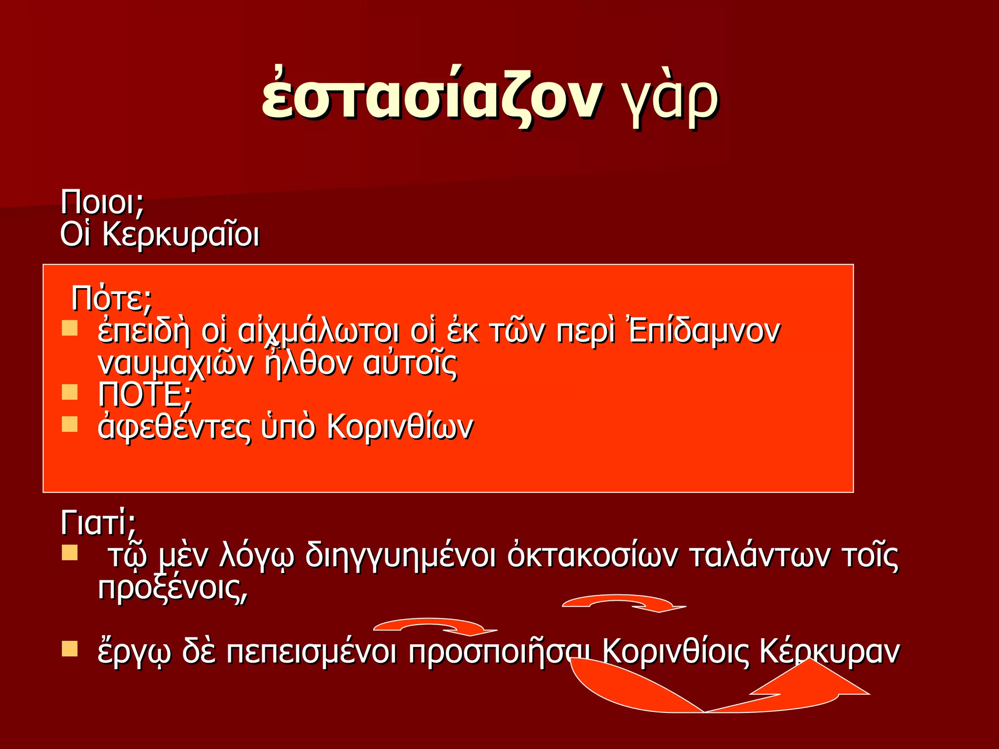 ἐστασίαζον  γὰρ  Ποιοι; Οἱ Κερκυραῖοι  Πότε; ἐπειδὴ οἱ αἰχμάλωτοι οἱ ἐκ τῶν περὶ Ἐπίδαμνον ναυμαχιῶν ἦλθον αὐτοῖς ΠΟΤΕ; ἀφεθέντες ὑπὸ Κορινθίων Γιατί; τῷ μὲν λόγῳ διηγγυημένοι ὀκτακοσίων ταλάντων τοῖς προξένοις, ἔργῳ δὲ πεπεισμένοι προσποιῆσαι Κορινθίοις Κέρκυραν  