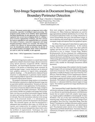 ACEEE Int. J. on Signal & Image Processing, Vol. 03, No. 01, Jan 2012



     Text-Image Separation in Document Images Using
             Boundary/Perimeter Detection
                                           Priti P. Rege1, Chanchal A. Chandrakar2,
                                               College of Engineering,, Pune, India.
                                                   Email: 1 ppr.extc@coep.ac.in
                                                   2
                                                     chanch.chandra@gmail.com


Abstract—Document analysis plays an important role in office            three main categories: top-down, bottom-up and hybrid
automation, especially in intelligent signal processing. The            techniques [1]. Many bottom-up Approaches are used for
proposed system consists of two modules: block segmentation             page segmentation and block identification [5], [11].Yuan, Tan
and block identification. In this approach, first a document is         [2] designed method that makes use of edge information to
segmented into several non-overlapping blocks by utilizing a            extract textual blocks from gray scale document images. It
novel recursive segmentation technique, and then extracts
                                                                        aims at detecting only textual regions on heavy noise infected
the features embedded in each segmented block are extracted.
Two kinds of features, connected components and image
                                                                        newspaper images and separate them from graphical regions.
boundary/perimeter features are extracted. The features are                 The White Tiles Approach [3] described new approaches
verified to be effective in characterizing document blocks.             to page segmentation and classification. In this method,
Last, the identification module to determine the identity of
                                                                        once the white tiles of each region have been gathered
the considered block is developed. Wide verities of documents
are used to verify the feasibility of this approach.
                                                                        together and their total area is estimated, and regions are
                                                                        classified as text or images. George Nagy, Mukkai
Index Terms— OCR, Segmantation, Connected components                    Krishnamoorthy [4] have proposed two complementary
                                                                        methods for characterizing the spatial structure of digitized
                         I. INTRODUCTION                                technical documents and labeling various logical components
                                                                        without using optical character recognition. Projection profile
    Document image layout analysis is a crucial step in many            method [6], [13] is used for separating the text and images,
applications related to document images, like text extraction           which is only suitable for Devanagari Documents (Hindi
using optical character recognition (OCR), reflowing                    document).
documents, and layout-based document retrieval. Layout
analysis is the process of identifying layout structures by                 The main disadvantage of this method is that the irregular
analyzing page images. Layout structures can be physical                shaped images with non-rectangular shaped text blocks may
(text, graphics, pictures,) or logical (titles, paragraphs,             result in loss of some text. They can be dealt with by adapting
captions, headings . . .). The identification of physical layout        algorithms available for Roman script. Kuo-Chin Fan, Chi-
structures is called physical or geometric layout analysis,             Hwa Liu, Yuan-Kai Wang [15] have implemented a feature-
while assigning different logical roles to the detected regions         based document analysis system which utilizes domain
is termed as logical layout analysis.                                   knowledge to segment and classify mixed text/graphics/image
    The purpose of document-image analysis is to transform              documents. This method is only suitable for pure text or image
the information contained on a digitized document image into            document, i.e. a document which has only text region or image
an equivalent symbolic representation. Text parts are the main          region. This method is good for text-image identification not
information carriers in most applications. For that purpose, it         for extraction.
is necessary to locate text objects within the image, recognize             The Constrained Run-Length Algorithm (CRLA) [16] is a
them, and extract the hidden information. The documents                 well-known technique for page segmentation. The algorithm
may contain, besides text, graphics and images that overlap.            is very efficient for partitioning documents with Manhattan
Since text lines are not always horizontally aligned, finding           layouts but not suited to deal with complex layout pages,
text parts and locating characters, words, and lines are not            e.g. irregular graphics embedded in a text paragraph. Its main
trivial tasks. Due to the tremendous reduction in the storage           drawback is the use of only local information during the
space of the processed results, it is advantageous to                   smearing stage, which may lead to erroneous linkage of text
reproduce, transmit, and store the document in the processed            and graphics. Kuo-Chin Fan, Liang-Shen Wang, Yuan-Kai
form. The extracted regions can then be processed by a                  Wang [17] proposed an intelligent document analysis system
subsequent step according to their types, e.g. OCR for text             to achieve the document segmentation and identification
regions and compression for graphics and halftone                       goal. The proposed system consists of two modules: block
images.Up to now several strategies have been tried to solve            segmentation and block identification. Two kinds of features,
the problem of segmentation. Techniques for page                        connectivity histogram and multi resolution features are
segmentation and layout analysis are broadly divided in to              extracted.

© 2012 ACEEE                                                       10
DOI: 01.IJSIP.03.01.70
 