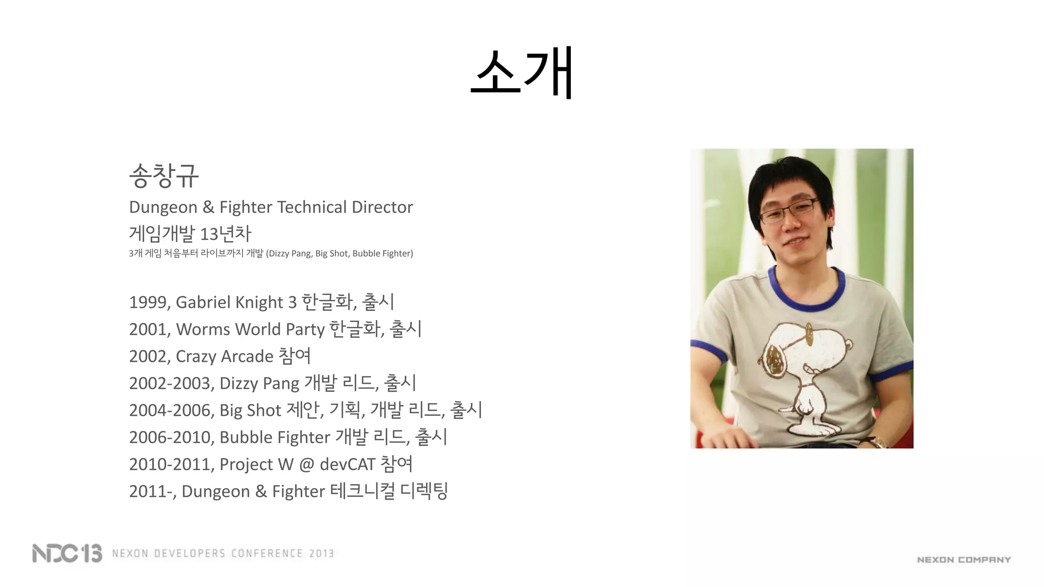 소개
송창규
Dungeon & Fighter Technical Director
게임개발 13년차
3개 게임 처음부터 라이브까지 개발 (Dizzy Pang, Big Shot, Bubble Fighter)
1999, Gabriel Knight 3 한글화, 출시
2001, Worms World Party 한글화, 출시
2002, Crazy Arcade 참여
2002-2003, Dizzy Pang 개발 리드, 출시
2004-2006, Big Shot 제안, 기획, 개발 리드, 출시
2006-2010, Bubble Fighter 개발 리드, 출시
2010-2011, Project W @ devCAT 참여
2011-, Dungeon & Fighter 테크니컬 디렉팅
 