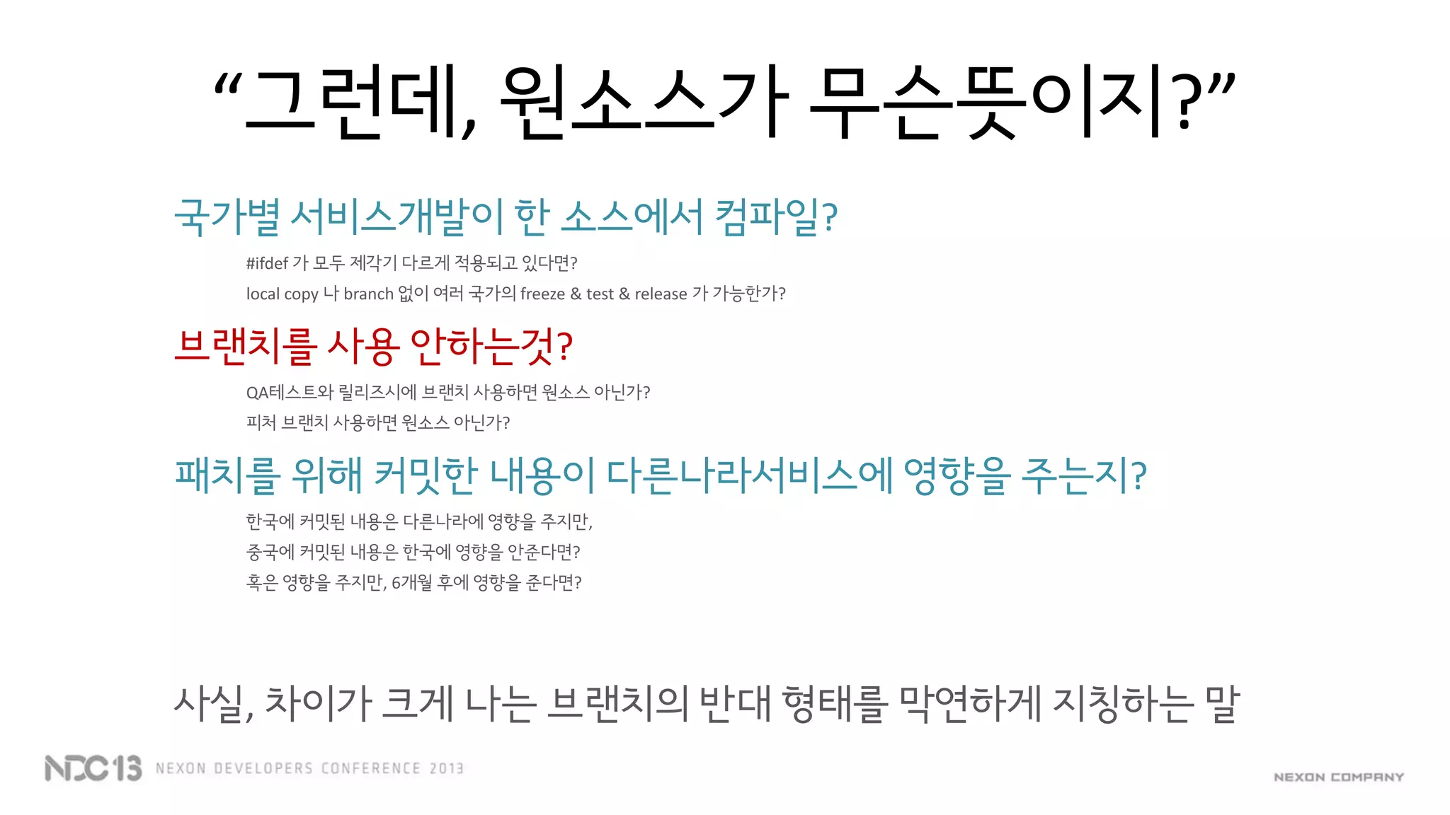 “그런데, 원소스가 무슨뜻이지?”
국가별 서비스개발이 한 소스에서 컴파일?
#ifdef 가 모두 제각기 다르게 적용되고 있다면?
local copy 나 branch 없이 여러 국가의 freeze & test & release 가 가능한가?
브랜치를 사용 안하는것?
QA테스트와 릴리즈시에 브랜치 사용하면 원소스 아닌가?
피처 브랜치 사용하면 원소스 아닌가?
패치를 위해 커밋한 내용이 다른나라서비스에 영향을 주는지?
한국에 커밋된 내용은 다른나라에 영향을 주지만,
중국에 커밋된 내용은 한국에 영향을 안준다면?
혹은 영향을 주지만, 6개월 후에 영향을 준다면?
사실, 차이가 크게 나는 브랜치의 반대 형태를 막연하게 지칭하는 말
 