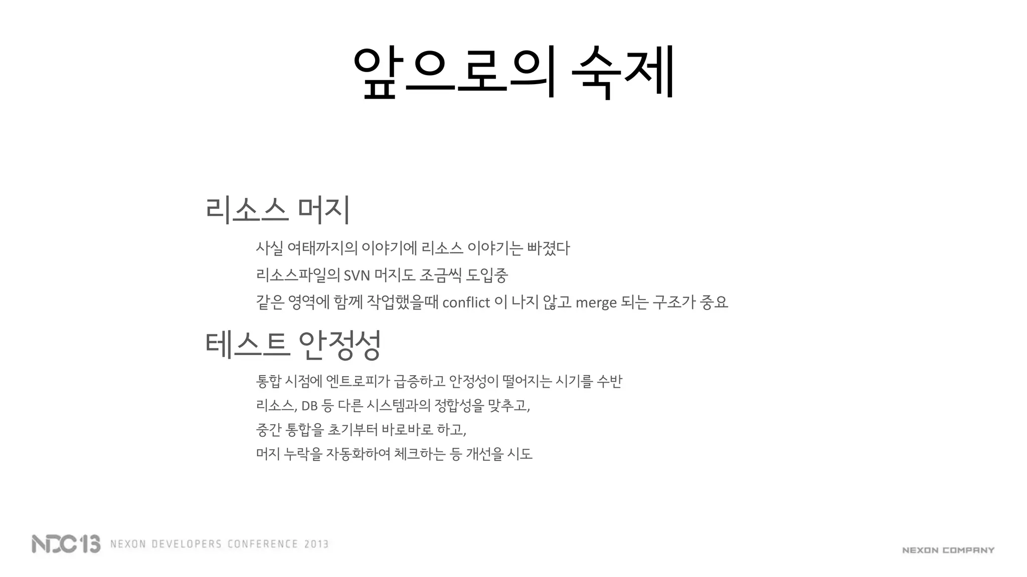 앞으로의 숙제
리소스 머지
사실 여태까지의 이야기에 리소스 이야기는 빠졌다
리소스파일의 SVN 머지도 조금씩 도입중
같은 영역에 함께 작업했을때 conflict 이 나지 않고 merge 되는 구조가 중요
테스트 안정성
통합 시점에 엔트로피가 급증하고 안정성이 떨어지는 시기를 수반
리소스, DB 등 다른 시스템과의 정합성을 맞추고,
중간 통합을 초기부터 바로바로 하고,
머지 누락을 자동화하여 체크하는 등 개선을 시도
 