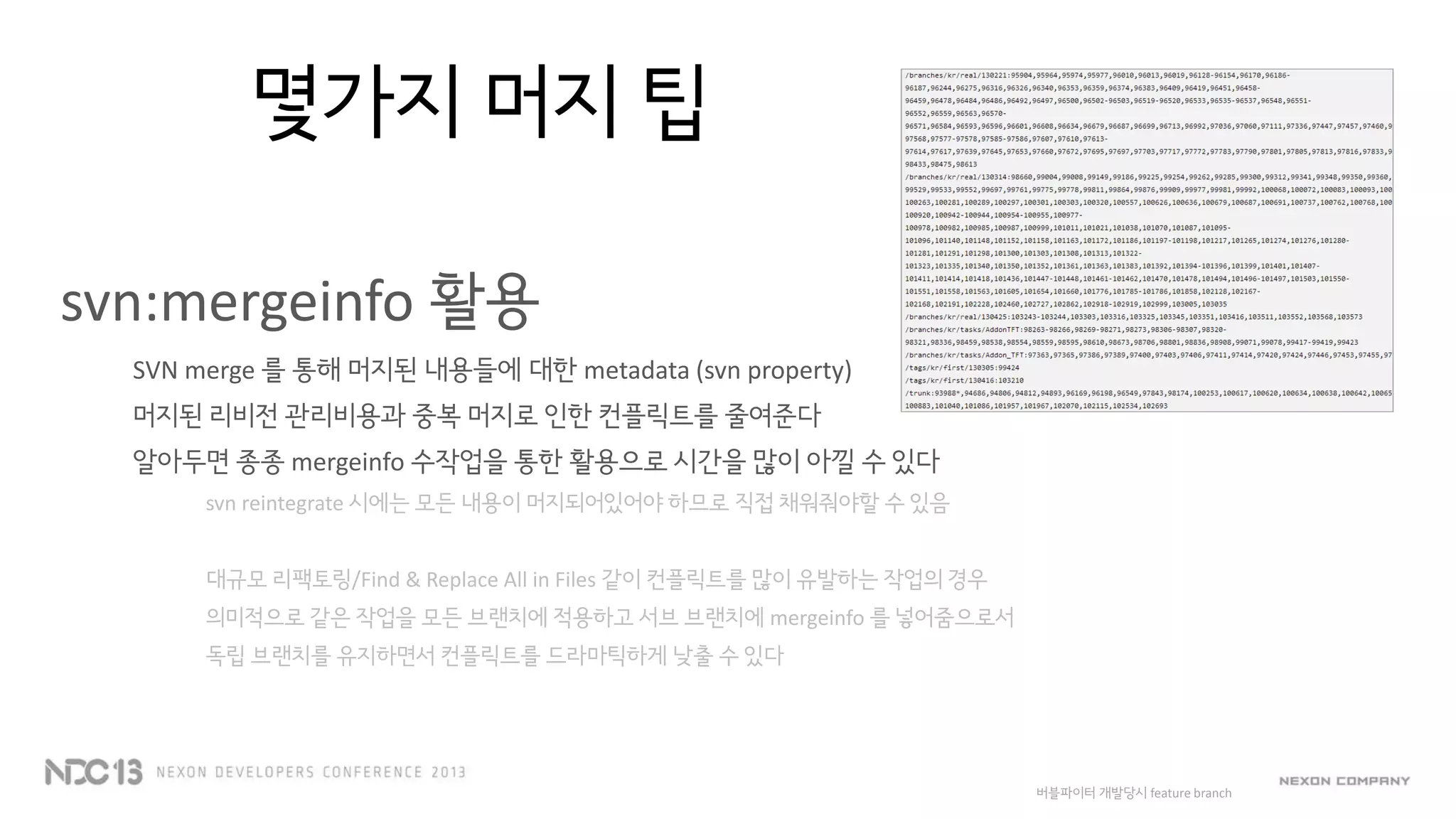 몇가지 머지 팁
svn:mergeinfo 활용
SVN merge 를 통해 머지된 내용들에 대한 metadata (svn property)
머지된 리비전 관리비용과 중복 머지로 인한 컨플릭트를 줄여준다
알아두면 종종 mergeinfo 수작업을 통한 활용으로 시간을 많이 아낄 수 있다
svn reintegrate 시에는 모든 내용이 머지되어있어야 하므로 직접 채워줘야할 수 있음
대규모 리팩토링/Find & Replace All in Files 같이 컨플릭트를 많이 유발하는 작업의 경우
의미적으로 같은 작업을 모든 브랜치에 적용하고 서브 브랜치에 mergeinfo 를 넣어줌으로서
독립 브랜치를 유지하면서 컨플릭트를 드라마틱하게 낮출 수 있다
버블파이터 개발당시 feature branch
 