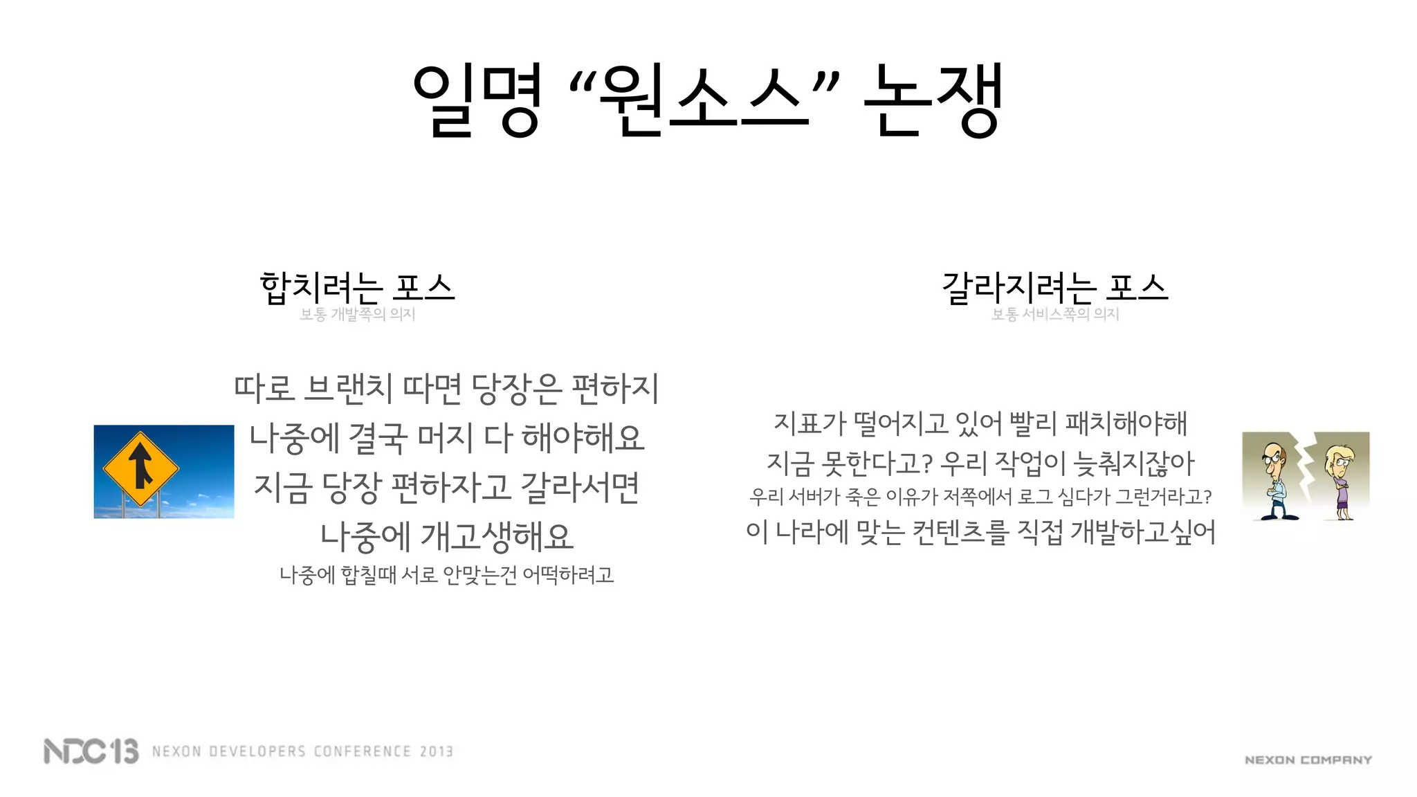 일명 “원소스” 논쟁
합치려는 포스
보통 개발쪽의 의지
따로 브랜치 따면 당장은 편하지
나중에 결국 머지 다 해야해요
지금 당장 편하자고 갈라서면
나중에 개고생해요
나중에 합칠때 서로 안맞는건 어떡하려고
갈라지려는 포스
보통 서비스쪽의 의지
지표가 떨어지고 있어 빨리 패치해야해
지금 못한다고? 우리 작업이 늦춰지잖아
우리 서버가 죽은 이유가 저쪽에서 로그 심다가 그런거라고?
이 나라에 맞는 컨텐츠를 직접 개발하고싶어
 