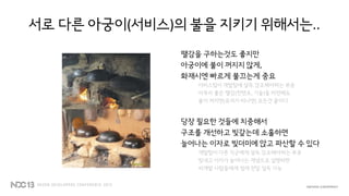 서로 다른 아궁이(서비스)의 불을 지키기 위해서는..
땔감을 구하는것도 좋지만
아궁이에 불이 꺼지지 않게,
화재시엔 빠르게 불끄는게 중요
서비스팀이 개발팀에 설득.강조해야하는 부분
아무리 좋은 땔감(컨텐츠, 기술)을 마련해도
불이 꺼지면(유저가 떠나면) 모든건 끝이다
당장 필요한 것들에 치중해서
구조를 개선하고 빚갚는데 소홀하면
늘어나는 이자로 빚더미에 앉고 파산할 수 있다
개발팀이 다른 직군에게 설득.강조해야하는 부분
빚내고 이자가 늘어나는 개념으로 설명하면
비개발 사람들에게 쉽게 전달.설득 가능
 