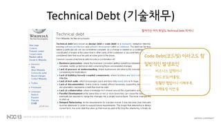 Technical Debt (기술채무)
Code Debt(코드빚) 이라고도 함
일반적인 발생요인
비즈니스 압력이나
하드코딩/커플링,
원활한 협업이나 이해부족,
리팩토링 지연 등
쌓여가는 머지 부담도 Technical Debt 의 하나
 