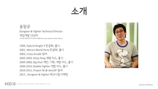 소개
송창규
Dungeon & Fighter Technical Director
게임개발 13년차
3개 게임 처음부터 라이브까지 개발 (Dizzy Pang, Big Shot, Bubble Fighter)
1999, Gabriel Knight 3 한글화, 출시
2001, Worms World Party 한글화, 출시
2002, Crazy Arcade 참여
2002-2003, Dizzy Pang 개발 리드, 출시
2004-2006, Big Shot 제안, 기획, 개발 리드, 출시
2006-2010, Bubble Fighter 개발 리드, 출시
2010-2011, Project W @ devCAT 참여
2011-, Dungeon & Fighter 테크니컬 디렉팅
 