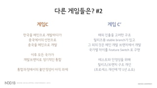 다른 게임들은? #2
게임C
한국을 메인으로 개발하다가
중국에서의 선전으로
중국을 메인으로 개발
이후 모든 국가가
개발브랜치로 정기적인 통합
통합과정에서의 불안정성이 아직 과제
게임 C’
해외 진출을 고려한 구조
릴리즈용 stable branch가 있고
그 외의 것은 메인 개발 브랜치에서 개발
국가별 차이를 Feature Switch 로 구현
테스트와 안정성을 위해
릴리즈/브랜치 구조 개선
(프로세스 개선에 약 1년 소요)
 