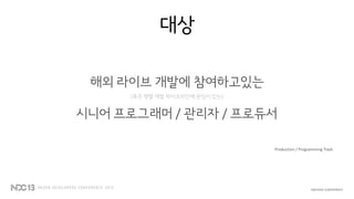 대상
해외 라이브 개발에 참여하고있는
(혹은 병렬 개발 파이프라인에 관심이 있는)
시니어 프로그래머 / 관리자 / 프로듀서
Production / Programming Track
 