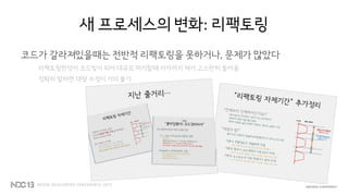 새 프로세스의 변화: 리팩토링
코드가 갈라져있을때는 전반적 리팩토링을 못하거나, 문제가 많았다
리팩토링한것이 코드빚이 되어 대규모 머지할때 이자까지 쳐서 고스란히 돌아옴
정확히 말하면 대량 수정이 거의 불가
 