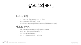 앞으로의 숙제
리소스 머지
사실 여태까지의 이야기에 리소스 이야기는 빠졌다
리소스파일의 SVN 머지도 조금씩 도입중
같은 영역에 함께 작업했을때 conflict 이 나지 않고 merge 되는 구조가 중요
테스트 안정성
통합 시점에 엔트로피가 급증하고 안정성이 떨어지는 시기를 수반
리소스, DB 등 다른 시스템과의 정합성을 맞추고,
중간 통합을 초기부터 바로바로 하고,
머지 누락을 자동화하여 체크하는 등 개선을 시도
 