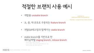 적절한 브랜치 사용 예시
• 개발용 unstable branch
• 소, 중, 대 규모로 구분되는 feature branch
• 개발QA테스팅과 함께가는 stable branch
• stable branch를 기반으로 한
패치날짜별 staging branch, release branch
staging 브랜치는 패치 전 테스트용
release 브랜치는 실섭 버그픽스/장애 대응용 hotfix 개발
역할의 분리일뿐 같은 브랜치 사용이 편리
“Guild Wars 2는
20개의 feature branch team 를 운영하지요”
- “Guild Wars 2: Scaling from One to Millions, GDC2013
 