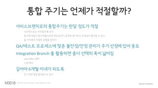 통합 주기는 언제가 적절할까?
서비스브랜치로의 통합주기는 한달 정도가 적절
시간적으로는 자주할수록 유리
동시에 작업이 쏟아져들어오면 엔트로피가 급격히 증가하고 안정성이 떨어질 수 있다
둘 사이에서 적절한 균형을 잡아야
QA/테스트 프로세스에 맞춘 불안정/안정 관리가 주기 선정에 있어 중요
Integration Branch 를 활용하면 좀더 선택의 폭이 넓어짐
side-effect 제어
시점 제어
길어야 6개월 이내가 되도록
안그러면 영영 멀어질수도 있다
 