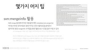 몇가지 머지 팁
svn:mergeinfo 활용
SVN merge 를 통해 머지된 내용들에 대한 metadata (svn property)
머지된 리비전 관리비용과 중복 머지로 인한 컨플릭트를 줄여준다
알아두면 종종 mergeinfo 수작업을 통한 활용으로 시간을 많이 아낄 수 있다
svn reintegrate 시에는 모든 내용이 머지되어있어야 하므로 직접 채워줘야할 수 있음
대규모 리팩토링/Find & Replace All in Files 같이 컨플릭트를 많이 유발하는 작업의 경우
의미적으로 같은 작업을 모든 브랜치에 적용하고 서브 브랜치에 mergeinfo 를 넣어줌으로서
독립 브랜치를 유지하면서 컨플릭트를 드라마틱하게 낮출 수 있다
버블파이터 개발당시 feature branch
 