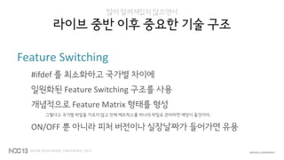 많이 알려져있지 않으면서
라이브 중반 이후 중요한 기술 구조
Feature Switching
#ifdef 를 최소화하고 국가별 차이에
일원화된 Feature Switching 구조를 사용
개념적으로 Feature Matrix 형태를 형성
그렇다고 국가별 파일을 가르지 않고 전체 매트릭스를 하나의 파일로 관리하면 재앙이 올것이야..
ON/OFF 뿐 아니라 피처 버전이나 실장날짜가 들어가면 유용
 
