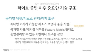 많이 알려져있지 않으면서
라이브 중반 이후 중요한 기술 구조
국가별 애셋/리소스 관리/머지 도구
최대한 머지가 가능한 리소스 포맷과 툴을 사용
국가별 사용/패키징 여부를 Feature Matrix 형태로
중앙관리할 수 있는 기반이나 도구를 장만
버전 차이로 인해 어려운 완전 자동화를 노리기보다는 머지가 쉬운 포맷과
국가별 사용/패키지 여부를 관리하는 도구를 장만하는 쪽이 현명
관련자료 GDC 2013,
“Working Together”
 