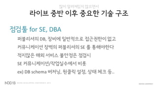 많이 알려져있지 않으면서
라이브 중반 이후 중요한 기술 구조
점검툴 for SE, DBA
퍼블리셔의 DB, 장비에 일반적으로 접근권한이 없고
커뮤니케이션 장벽의 퍼블리셔의 SE 를 통해야한다
적지않은 해외 서비스 불안정은 점검시
SE 커뮤니케이션/작업실수에서 비롯
ex) DB schema 버저닝, 원클릭 설정, 상태 체크 등..
 