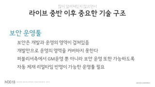 많이 알려져있지 않으면서
라이브 중반 이후 중요한 기술 구조
보안 운영툴
보안은 개발과 운영의 영역이 겹쳐있음
개발만으로 운영의 영역을 커버하지 못한다
퍼블리셔측에서 GM운영 뿐 아니라 보안 운영 또한 가능하도록
자동 제재 리얼타임 반영이 가능한 운영툴 필요
 