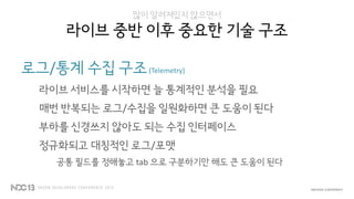 많이 알려져있지 않으면서
라이브 중반 이후 중요한 기술 구조
로그/통계 수집 구조(Telemetry)
라이브 서비스를 시작하면 늘 통계적인 분석을 필요
매번 반복되는 로그/수집을 일원화하면 큰 도움이 된다
부하를 신경쓰지 않아도 되는 수집 인터페이스
정규화되고 대칭적인 로그/포맷
공통 필드를 정해놓고 tab 으로 구분하기만 해도 큰 도움이 된다
 