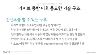 많이 알려져있지 않으면서
라이브 중반 이후 중요한 기술 구조
컨텐츠를 뺄 수 있는 구조
라이브 개발이 지속되면 개발 내용은 쌓이지만
정작 무거워진 로딩시간이나 메모리 부족 현상에 봉착했을 때
정작 원하는 내용이나 사용하지 않는 내용을 지우기는 굉장히 힘들다
컨텐츠단위로 소스/리소스를 선택하거나 뺄 수 있는것이 중요
리소스/애셋관리 하부에 공통 weak referencing 기능이 있으면 유용
 