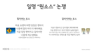 일명 “원소스” 논쟁
합치려는 포스
보통 개발쪽의 의지
따로 브랜치 따면 당장은 편하지
나중에 결국 머지 다 해야해요
지금 당장 편하자고 갈라서면
나중에 개고생해요
나중에 합칠때 서로 안맞는건 어떡하려고
갈라지려는 포스
보통 서비스쪽의 의지
지표가 떨어지고 있어 빨리 패치해야해
지금 못한다고? 우리 작업이 늦춰지잖아
우리 서버가 죽은 이유가 저쪽에서 로그 심다가 그런거라고?
이 나라에 맞는 컨텐츠를 직접 개발하고싶어
 