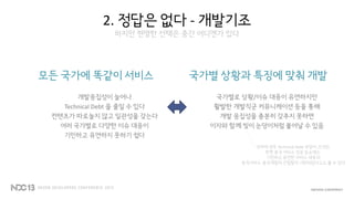 2. 정답은 없다 - 개발기조
하지만 현명한 선택은 중간 어디엔가 있다
모든 국가에 똑같이 서비스
개발응집성이 늘어나
Technical Debt 을 줄일 수 있다
컨텐츠가 따로놀지 않고 일관성을 갖는다
여러 국가별로 다양한 이슈 대응이
기민하고 유연하지 못하기 쉽다
국가별 상황과 특징에 맞춰 개발
국가별로 상황/이슈 대응이 유연하지만
활발한 개발직군 커뮤니케이션 등을 통해
개발 응집성을 충분히 갖추지 못하면
이자와 함께 빚이 눈덩이처럼 불어날 수 있음
던파의 경우 Technical Debt 부담이 크지만,
한편 중국 서비스 성공 요소에는
기민하고 유연한 서비스 대응과
중국서비스-중국개발의 긴밀함이 기반되었다고도 볼 수 있다
 