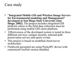 Case study
• “Integrated Mobile GIS and Wireless Image Servers
for Environmental modeling and Management”
developed at San Diego State University (San
Diego, 2002). The project includes integrated GIS
platform where in the field data collection must be
performed using mobile GIS client platform.
• Effectiveness of the developed system is tested in three
different services: campus security, national park
preservation service and sports events.
• This project is based on modified client/server
architecture.
• Fieldwork personnel are using PocketPC device with
customized ArcPad version installed.

 