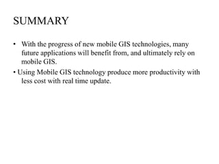SUMMARY
• With the progress of new mobile GIS technologies, many
future applications will benefit from, and ultimately rely on
mobile GIS.
• Using Mobile GIS technology produce more productivity with
less cost with real time update.

 