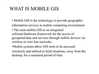WHAT IS MOBILE GIS
• Mobile GIS is the technology to provide geographic
information services in mobile computing environment
• The term mobile GIS as an integrated
software/hardware framework for the access of
geospatial data and services through mobile devices via
wireless or wire line networks.
•Mobile systems allow GIS tools to be accessed
wirelessly and utilised in field situations, away from the
desktop, for a sustained period of time

 
