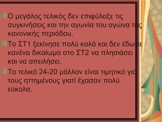 Ο μεγάλος τελικός δεν επιφύλαξε τις
συγκινήσεις και την αγωνία του αγώνα της
κανονικής περιόδου.
Το ΣΤ1 ξεκίνησε πολύ καλά και δεν έδωσε
κανένα δικαίωμα στο ΣΤ2 να πλησιάσει
και να απειλήσει.
Το τελικό 24-20 μάλλον είναι τιμητικό για
τους ηττημένους γιατί έχασαν πολύ
εύκολα.

 