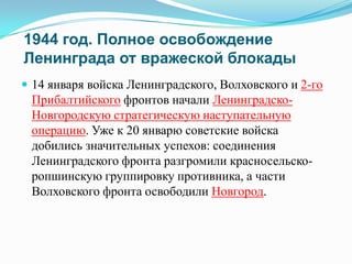 1944 год. Полное освобождение
Ленинграда от вражеской блокады
 14 января войска Ленинградского, Волховского и 2-го

Прибалтийского фронтов начали ЛенинградскоНовгородскую стратегическую наступательную
операцию. Уже к 20 январю советские войска
добились значительных успехов: соединения
Ленинградского фронта разгромили красносельскоропшинскую группировку противника, а части
Волховского фронта освободили Новгород.

 