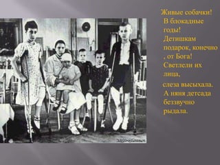 Живые собачки!
В блокадные
годы!
Детишкам
подарок, конечно
, от Бога!
Светлели их
лица,
слеза высыхала.
А няня детсада
беззвучно
рыдала.

 
